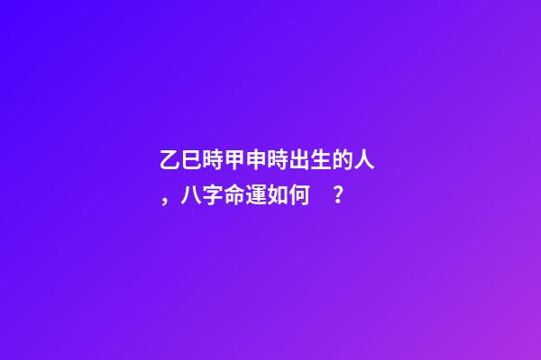 乙巳時甲申時出生的人，八字命運如何？